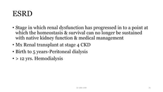 ESRD
• Stage in which renal dysfunction has progressed in to a point at
which the homeostasis & survival can no longer be sustained
with native kidney function & medical management
• Mx Renal transplant at stage 4 CKD
• Birth to 5 years-Peritoneal dialysis
• > 12 yrs. Hemodialysis
Dr GRK CHRI 25
 