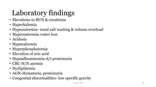 Laboratory findings
• Elevations in BUN & creatinine
• Hyperkalemia
• Hyponatremia- renal salt wasting & volume overload
• Hypernatremia-water loss
• Acidosis
• Hypocalcemia
• Hyperphosphatemia
• Elevation of uric acid
• Hypoalbuminemia-d/t proteinuria
• CBC-N/N anemia
• Dyslipidemia
• AGN-Hematuria, proteinuria
• Congenital abnormalities- low specific gravity
Dr GRK CHRI 26
 