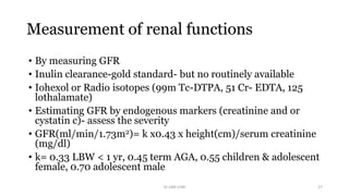 Measurement of renal functions
• By measuring GFR
• Inulin clearance-gold standard- but no routinely available
• Iohexol or Radio isotopes (99m Tc-DTPA, 51 Cr- EDTA, 125
lothalamate)
• Estimating GFR by endogenous markers (creatinine and or
cystatin c)- assess the severity
• GFR(ml/min/1.73m2)= k x0.43 x height(cm)/serum creatinine
(mg/dl)
• k= 0.33 LBW < 1 yr, 0.45 term AGA, 0.55 children & adolescent
female, 0.70 adolescent male
Dr GRK CHRI 27
 
