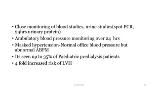 • Close monitoring of blood studies, urine studies(spot PCR,
24hrs urinary protein)
• Ambulatory blood pressure monitoring over 24 hrs
• Masked hypertension-Normal office blood pressure but
abnormal ABPM
• Its seen up to 35% of Paediatric predialysis patients
• 4 fold increased risk of LVH
Dr GRK CHRI 29
 