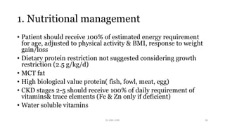 1. Nutritional management
• Patient should receive 100% of estimated energy requirement
for age, adjusted to physical activity & BMI, response to weight
gain/loss
• Dietary protein restriction not suggested considering growth
restriction (2.5 g/kg/d)
• MCT fat
• High biological value protein( fish, fowl, meat, egg)
• CKD stages 2-5 should receive 100% of daily requirement of
vitamins& trace elements (Fe & Zn only if deficient)
• Water soluble vitamins
Dr GRK CHRI 30
 