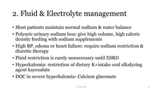 2. Fluid & Electrolyte management
• Most patients maintain normal sodium & water balance
• Polyuric urinary sodium loss: give high volume, high caloric
density feeding with sodium supplements
• High BP, edema or heart failure: require sodium restriction &
diuretic therapy
• Fluid restriction is rarely unnecessary until ESRD
• Hyperkalemia: restriction of dietary K+intake oral alkalysing
agent kayexalate
• DOC in severe hyperkalemia- Calcium gluconate
Dr GRK CHRI 32
 