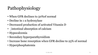 Pathophysiology
• When GFR declines to 50%of normal
• Decline in 1 α hydroxylase
• Decreased production of activated Vitamin D
• intestinal absorption of calcium
• Hypocalcemia
• Secondary hyperparathyroidism
• Increase bone resorption when GFR decline to 25% of normal
• Hyperphosphatemia
Dr GRK CHRI 35
 