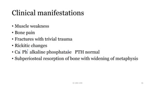 Clinical manifestations
• Muscle weakness
• Bone pain
• Fractures with trivial trauma
• Rickitic changes
• Ca Ph alkaline phosphatase PTH normal
• Subperiosteal resorption of bone with widening of metaphysis
Dr GRK CHRI 36
 