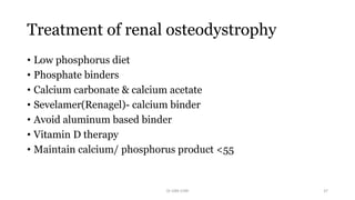 Treatment of renal osteodystrophy
• Low phosphorus diet
• Phosphate binders
• Calcium carbonate & calcium acetate
• Sevelamer(Renagel)- calcium binder
• Avoid aluminum based binder
• Vitamin D therapy
• Maintain calcium/ phosphorus product <55
Dr GRK CHRI 37
 