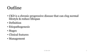 Outline
• CKD is a chronic progressive disease that can clog normal
lifestyle & reduce lifespan
• Definition
• Etiopathogenesis
• Stages
• Clinical features
• Management
Dr GRK CHRI 4
 