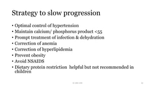 Strategy to slow progression
• Optimal control of hypertension
• Maintain calcium/ phosphorus product <55
• Prompt treatment of infection & dehydration
• Correction of anemia
• Correction of hyperlipidemia
• Prevent obesity
• Avoid NSAIDS
• Dietary protein restriction helpful but not recommended in
children
Dr GRK CHRI 42
 