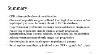 Summary
• CKD is irreversible loss of renal function
• Glomerulonephritis, congenital Renal & urological anomalies, reflux
nephropathy account for major chunk of CKD in children.
• Hypertension & proteinuria are major causes of disease progression
• Presenting complaints include anemia, growth retardation,
hypertension, bone disease, acidosis, encephalopathy, malnutrition
• Adequate management of early stages halt progression
• Psychological & emotional support to patients & parents
• Renal replacement therapy initiated when GFR < 15 ml/min/ 1.73m2
Dr GRK CHRI 44
 