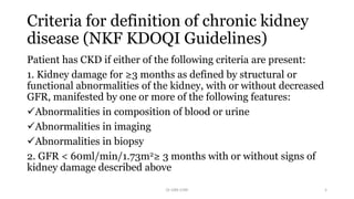 Criteria for definition of chronic kidney
disease (NKF KDOQI Guidelines)
Patient has CKD if either of the following criteria are present:
1. Kidney damage for ≥3 months as defined by structural or
functional abnormalities of the kidney, with or without decreased
GFR, manifested by one or more of the following features:
Abnormalities in composition of blood or urine
Abnormalities in imaging
Abnormalities in biopsy
2. GFR < 60ml/min/1.73m2≥ 3 months with or without signs of
kidney damage described above
Dr GRK CHRI 5
 