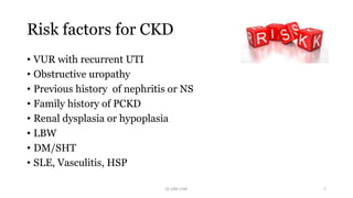 Risk factors for CKD
• VUR with recurrent UTI
• Obstructive uropathy
• Previous history of nephritis or NS
• Family history of PCKD
• Renal dysplasia or hypoplasia
• LBW
• DM/SHT
• SLE, Vasculitis, HSP
Dr GRK CHRI 7
 