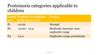 Proteinuria categories applicable to
children
Categ
ory
Protein: creatinine
ratio (g/mmol)
Terms
P1 <0.02 Normal
P2 >0.02 - <0.2 Moderate increase, non-
nephrotic range
P3 ≥0.2 Nephrotic range proteinuria
Dr GRK CHRI 9
 