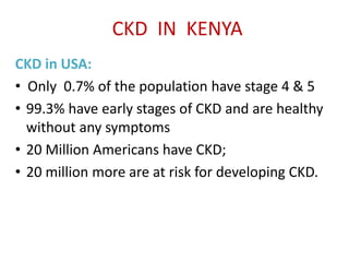 CKD IN KENYA
CKD in USA:
• Only 0.7% of the population have stage 4 & 5
• 99.3% have early stages of CKD and are healthy
without any symptoms
• 20 Million Americans have CKD;
• 20 million more are at risk for developing CKD.
 