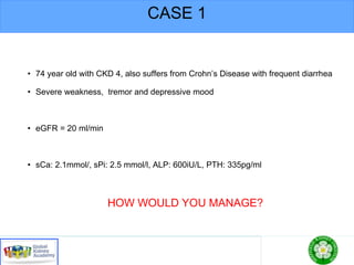 CASE 1
• 74 year old with CKD 4, also suffers from Crohn’s Disease with frequent diarrhea
• Severe weakness, tremor and depressive mood
• eGFR = 20 ml/min
• sCa: 2.1mmol/, sPi: 2.5 mmol/l, ALP: 600iU/L, PTH: 335pg/ml
HOW WOULD YOU MANAGE?
 