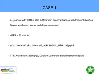 CASE 1
• 74 year old with CKD 4, also suffers from Crohn’s Disease with frequent diarrhea
• Severe weakness, tremor and depressive mood
• eGFR = 20 ml/min
• sCa: 1.9 mmol/, sPi: 2.5 mmol/l, ALP: 600iU/L, PTH: 335pg/ml
• TTT: Alfacalcidol: 250ng/qd, Calcium Carbonate supplementation:1g/qid
 