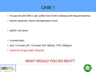 CASE 1
• 74 year old with CKD 4, also suffers from Crohn’s Disease with frequent diarrhea
• Severe weakness, tremor and depressive mood
• eGFR = 20 ml/min
• 3 months later:
• sCa: 1.9 mmol/, sPi: 1.8 mmol/l, ALP: 600iU/L, PTH: 335pg/ml,
• Vitamin D: 67ng/ml (NR >30ng/ml)
WHAT WOULD YOU DO NEXT?
 