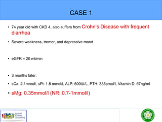 CASE 1
• 74 year old with CKD 4, also suffers from Crohn’s Disease with frequent
diarrhea
• Severe weakness, tremor, and depressive mood
• eGFR = 20 ml/min
• 3 months later:
• sCa: 2.1mmol/, sPi: 1.8 mmol/l, ALP: 600iU/L, PTH: 335pmol/l, Vitamin D: 67ng/ml
• sMg: 0.35mmol/l (NR: 0.7-1mmol/l)
 