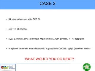 CASE 2
• 54 year old woman with CKD 3b
• eGFR = 38 ml/min
• sCa: 2.1mmol/, sPi: 1.8 mmol/l, Mg:1.5mmol/l, ALP: 600iU/L, PTH: 335pg/ml
• In spite of treatment with alfacalcidol: 1ug/day and CaCO3: 1g/qid (between meals)
WHAT WOULD YOU DO NEXT?
 