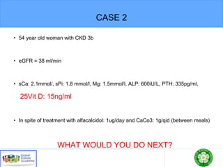 CASE 2
• 54 year old woman with CKD 3b
• eGFR = 38 ml/min
• sCa: 2.1mmol/, sPi: 1.8 mmol/l, Mg: 1.5mmol/l, ALP: 600iU/L, PTH: 335pg/ml,
25Vit D: 15ng/ml
• In spite of treatment with alfacalcidol: 1ug/day and CaCo3: 1g/qid (between meals)
WHAT WOULD YOU DO NEXT?
 