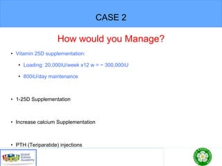 CASE 2
How would you Manage?
• Vitamin 25D supplementation:
• Loading: 20,000iU/week x12 w = ~ 300,000iU
• 800iU/day maintenance
• 1-25D Supplementation
• Increase calcium Supplementation
• PTH (Teriparatide) injections
 