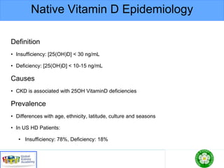 Native Vitamin D Epidemiology
Definition
• Insufficiency: [25(OH)D] < 30 ng/mL
• Deficiency: [25(OH)D] < 10-15 ng/mL
Causes
• CKD is associated with 25OH VitaminD deficiencies
Prevalence
• Differences with age, ethnicity, latitude, culture and seasons
• In US HD Patients:
• Insufficiency: 78%, Deficiency: 18%
 