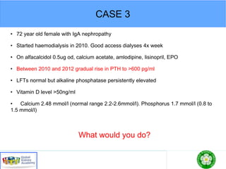 CASE 3
• 72 year old female with IgA nephropathy
• Started haemodialysis in 2010. Good access dialyses 4x week
• On alfacalcidol 0.5ug od, calcium acetate, amlodipine, lisinopril, EPO
• Between 2010 and 2012 gradual rise in PTH to >600 pg/ml
• LFTs normal but alkaline phosphatase persistently elevated
• Vitamin D level >50ng/ml
• Calcium 2.48 mmol/l (normal range 2.2-2.6mmol/l). Phosphorus 1.7 mmol/l (0.8 to
1.5 mmol/l)
What would you do?
 