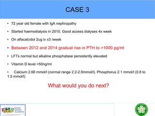 CASE 3
• 72 year old female with IgA nephropathy
• Started haemodialysis in 2010. Good access dialyses 4x week
• On alfacalcidol 2ug iv x3 /week
• Between 2012 and 2014 gradual rise in PTH to >1000 pg/ml
• LFTs normal but alkaline phosphatase persistently elevated
• Vitamin D level >50ng/ml
• Calcium 2.68 mmol/l (normal range 2.2-2.6mmol/l). Phosphorus 2.1 mmol/l (0.8 to
1.5 mmol/l)
What would you do next?
 