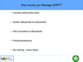 How would you Manage SHPT?
• Increase alfacalcidol dose
• Switch alfacalcidol to paracalcitol
• Add cinacalcet to alfacalcidol
• Parathyroidectomy
• Do nothing – leave alone
 