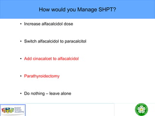 How would you Manage SHPT?
• Increase alfacalcidol dose
• Switch alfacalcidol to paracalcitol
• Add cinacalcet to alfacalcidol
• Parathyroidectomy
• Do nothing – leave alone
 