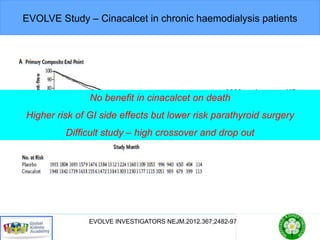 EVOLVE Study – Cinacalcet in chronic haemodialysis patients
EVOLVE INVESTIGATORS NEJM.2012.367;2482-97
•3883 patients on HD
•Placebo or Cinacalcet
•Death +CV events
No benefit in cinacalcet on death
Higher risk of GI side effects but lower risk parathyroid surgery
Difficult study – high crossover and drop out
 