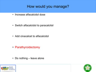 How would you manage?
• Increase alfacalcidol dose
• Switch alfacalcidol to paracalcitol
• Add cinacalcet to alfacalcidol
• Parathyroidectomy
• Do nothing – leave alone
 