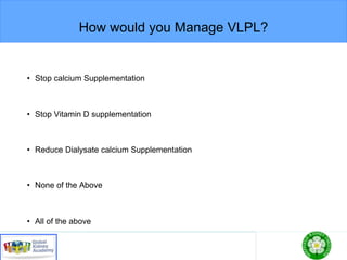 How would you Manage VLPL?
• Stop calcium Supplementation
• Stop Vitamin D supplementation
• Reduce Dialysate calcium Supplementation
• None of the Above
• All of the above
 