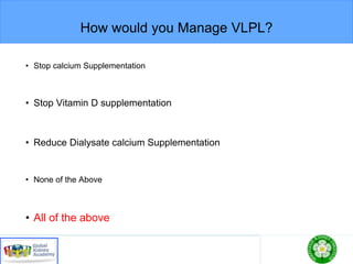 How would you Manage VLPL?
• Stop calcium Supplementation
• Stop Vitamin D supplementation
• Reduce Dialysate calcium Supplementation
• None of the Above
• All of the above
 