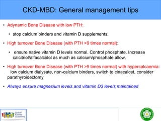 CKD-MBD: General management tips
• Adynamic Bone Disease with low PTH:
• stop calcium binders and vitamin D supplements.
• High turnover Bone Disease (with PTH >9 times normal):
• ensure native vitamin D levels normal. Control phosphate. Increase
calcitriol/alfacalcidol as much as calcium/phosphate allow.
• High turnover Bone Disease (with PTH >9 times normal) with hypercalcaemia:
low calcium dialysate, non-calcium binders, switch to cinacalcet, consider
parathyroidectomy
• Always ensure magnesium levels and vitamin D3 levels maintained
 