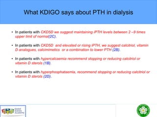 What KDIGO says about PTH in dialysis
• In patients with CKD5D we suggest maintaining iPTH levels between 2 –9 times
upper limit of normal(2C).
• In patients with CKD5D and elevated or rising iPTH, we suggest calcitriol, vitamin
D analogues, calcimimetics or a combination to lower PTH (2B).
• In patients with hypercalcaemia recommend stopping or reducing calcitriol or
vitamin D sterols (1B).
• In patients with hyperphosphataemia, recommend stopping or reducing calcitriol or
vitamin D sterols (2D).
 