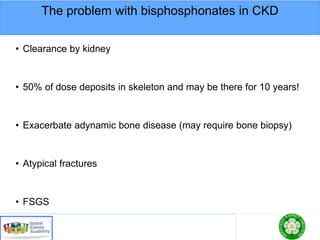 The problem with bisphosphonates in CKD
• Clearance by kidney
• 50% of dose deposits in skeleton and may be there for 10 years!
• Exacerbate adynamic bone disease (may require bone biopsy)
• Atypical fractures
• FSGS
 