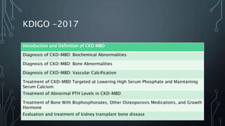KDIGO -2017
Introduction and Definition of CKD MBD
Diagnosis of CKD–MBD: Biochemical Abnormalities
Diagnosis of CKD–MBD: Bone Abnormalities
Diagnosis of CKD–MBD: Vascular Calcification
Treatment of CKD–MBD Targeted at Lowering High Serum Phosphate and Maintaining
Serum Calcium
Treatment of Abnormal PTH Levels in CKD–MBD
Treatment of Bone With Bisphosphonates, Other Osteoporosis Medications, and Growth
Hormone
Evaluation and treatment of kidney transplant bone disease
 