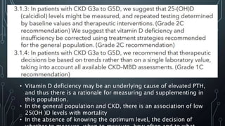 • Vitamin D deficiency may be an underlying cause of elevated PTH,
and thus there is a rationale for measuring and supplementing in
this population.
• In the general population and CKD, there is an association of low
25(OH )D levels with mortality
• In the absence of knowing the optimum level, the decision of
 