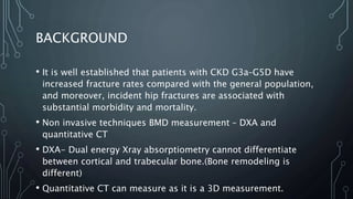 BACKGROUND
• It is well established that patients with CKD G3a–G5D have
increased fracture rates compared with the general population,
and moreover, incident hip fractures are associated with
substantial morbidity and mortality.
• Non invasive techniques BMD measurement – DXA and
quantitative CT
• DXA- Dual energy Xray absorptiometry cannot differentiate
between cortical and trabecular bone.(Bone remodeling is
different)
• Quantitative CT can measure as it is a 3D measurement.
 