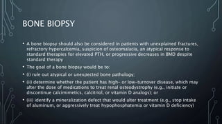 BONE BIOPSY
• A bone biopsy should also be considered in patients with unexplained fractures,
refractory hypercalcemia, suspicion of osteomalacia, an atypical response to
standard therapies for elevated PTH, or progressive decreases in BMD despite
standard therapy
• The goal of a bone biopsy would be to:
• (i) rule out atypical or unexpected bone pathology;
• (ii) determine whether the patient has high- or low-turnover disease, which may
alter the dose of medications to treat renal osteodystrophy (e.g., initiate or
discontinue calcimimetics, calcitriol, or vitamin D analogs); or
• (iii) identify a mineralization defect that would alter treatment (e.g., stop intake
of aluminum, or aggressively treat hypophosphatemia or vitamin D deficiency)
 