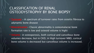 CLASSIFICATION OF RENAL
OSTEODYSTROPHY BY BONE BIOPSY
• Turnover – A spectrum of turnover rates from osteitis fibrosa to
adynamic bone disease
• Mineralisation- Classic abnormality is osteomalacia( bone
formation rate is low and osteoid volume is high)
• Volume- in osteoporosis, both cortical and cancellous bone
volumes decrease, but in CKD, in High turnover MBD, cortical
bone volume is decreased but cancellous volume is increased.
 