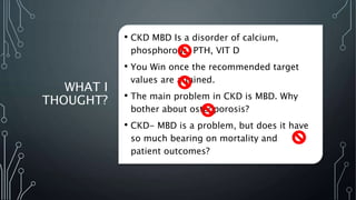 WHAT I
THOUGHT?
• CKD MBD Is a disorder of calcium,
phosphorous, PTH, VIT D
• You Win once the recommended target
values are attained.
• The main problem in CKD is MBD. Why
bother about osteoporosis?
• CKD- MBD is a problem, but does it have
so much bearing on mortality and
patient outcomes?
 
