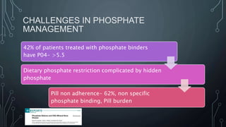 CHALLENGES IN PHOSPHATE
MANAGEMENT
42% of patients treated with phosphate binders
have P04- >5.5
Dietary phosphate restriction complicated by hidden
phosphate
Pill non adherence- 62%, non specific
phosphate binding, Pill burden
 