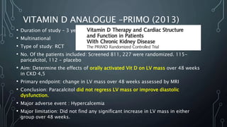 VITAMIN D ANALOGUE –PRIMO (2013)
• Duration of study – 3 years
• Multinational
• Type of study: RCT
• No. Of the patients included: Screened 811, 227 were randomized. 115-
paricalcitol, 112 - placebo
• Aim: Determine the effects of orally activated Vit D on LV mass over 48 weeks
in CKD 4,5
• Primary endpoint: change in LV mass over 48 weeks assessed by MRI
• Conclusion: Paracalcitol did not regress LV mass or improve diastolic
dysfunction.
• Major adverse event : Hypercalcemia
• Major limitation: Did not find any significant increase in LV mass in either
group over 48 weeks.
 