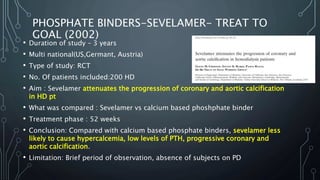 PHOSPHATE BINDERS-SEVELAMER- TREAT TO
GOAL (2002)
• Duration of study – 3 years
• Multi national(US,Germant, Austria)
• Type of study: RCT
• No. Of patients included:200 HD
• Aim : Sevelamer attenuates the progression of coronary and aortic calcification
in HD pt
• What was compared : Sevelamer vs calcium based phoshphate binder
• Treatment phase : 52 weeks
• Conclusion: Compared with calcium based phosphate binders, sevelamer less
likely to cause hypercalcemia, low levels of PTH, progressive coronary and
aortic calcification.
• Limitation: Brief period of observation, absence of subjects on PD
 