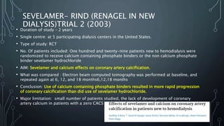 SEVELAMER- RIND (RENAGEL IN NEW
DIALYSIS)TRIAL 2 (2003)
• Duration of study – 2 years
• Single centre: at 5 participating dialysis centers in the United States.
• Type of study: RCT
• No. Of patients included: One hundred and twenty-nine patients new to hemodialysis were
randomized to receive calcium containing phosphate binders or the non calcium phosphate
binder sevelamer hydrochloride
• AIM: Sevelamer and calcium effects on coronary artery calcification.
• What was compared : Electron beam computed tomography was performed at baseline, and
repeated again at 6, 12, and 18 months6,12,18 months
• Conclusion: Use of calcium containing phosphate binders resulted in more rapid progression
of coronary calcification than did use of sevelamer hydrochloride.
• Major limitation: small number of patients studied, the lack of development of coronary
artery calcium in patients with a zero CACS at entry
 
