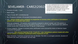 SEVELAMER- CARE2(2002)
• Duration of study – 1 year
• Multi centre,
• Type of study: RCT, noninferiority trial
• No. Of patients included: 203 prevalent hemodialysis patients
• Aim : calcium acetate versus sevelamer on progression of coronary artery calcification in hemodialysis
patients with comparable lipid control
• What was compared : 103 patients were randomly assigned to calcium acetate, and 100 patients to
sevelamer for 12 months to achieve phosphorus levels of 3.5 to 5.5 mg/dL. Atorvastatin was added to
achieve serum LDL-C levels less than 70 mg/dL in both groups.
• Primary endpoint: change in coronary artery calcification score assessed by means of electron-beam
computed tomography.
• Conclusion: With intensive lowering of LDL-C levels for 1 year, hemodialysis patients treated with either
calcium acetate or sevelamer experienced similar progression of CAC.
• Major limitation: Treatment assignment was not blinded. The CAC is a surrogate outcome, duration of
treatment was short, and dropout rate was high.
 