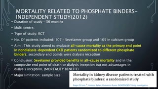 MORTALITY RELATED TO PHOSPHATE BINDERS-
INDEPENDENT STUDY(2012)
• Duration of study – 36 months
• Multi centre,
• Type of study: RCT
• No. Of patients included: 107 – Sevelamer group and 105 in calcium group
• Aim : This study aimed to evaluate all-cause mortality as the primary end point
in nondialysis-dependent CKD patients randomized to different phosphate
binders; secondary end points were dialysis inception
• Conclusion: Sevelamer provided benefits in all-cause mortality and in the
composite end point of death or dialysis inception but not advantages in
dialysis inception. (MORTALITY BENEFIT)
• Major limitation: sample size
 