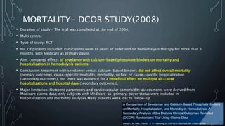MORTALITY- DCOR STUDY(2008)
• Duration of study – The trial was completed at the end of 2004.
• Multi centre,
• Type of study: RCT
• No. Of patients included: Participants were 18 years or older and on hemodialysis therapy for more than 3
months, with Medicare as primary payor.
• Aim: compared effects of sevelamer with calcium-based phosphate binders on mortality and
hospitalization in hemodialysis patients.
• Conclusion: treatment with sevelamer versus calcium-based binders did not affect overall mortality
(primary outcome), cause-specific mortality, morbidity, or first or cause-specific hospitalization
(secondary outcomes), but there was evidence for a beneficial effect on multiple all-cause
hospitalizations and hospital days (secondary outcomes).
• Major limitation: Outcome parameters and cardiovascular comorbidity assessments were derived from
Medicare claims data; only subjects with Medicare-as-primary-payor status were included in
hospitalization and morbidity analyses.Many patients were lost to follow-up
 