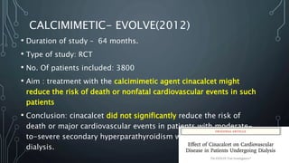 CALCIMIMETIC- EVOLVE(2012)
• Duration of study – 64 months.
• Type of study: RCT
• No. Of patients included: 3800
• Aim : treatment with the calcimimetic agent cinacalcet might
reduce the risk of death or nonfatal cardiovascular events in such
patients
• Conclusion: cinacalcet did not significantly reduce the risk of
death or major cardiovascular events in patients with moderate-
to-severe secondary hyperparathyroidism who were undergoing
dialysis.
 