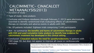 CALCIMIMETIC- CINACALCET
METAANALYSIS(2013)
• Duration of study –
• Type of study: meta analysis
• Cochrane and Embase databases (through February 7, 2013) were electronically
searched to identify randomized trials evaluating effects of calcimimetic
therapy on mortality and adverse events in adults with CKD.
• No. Of patients included: Eighteen trials comprising 7,446 participants
• Aim : to summarize the benefits and harms of calcimimetic therapy in adults
with CKD and used cumulative meta-analysis to identify how evidence for
calcimimetic treatment has developed in this clinical setting.
• Conclusion: Cinacalcet reduces the need for parathyroidectomy in patients with
CKD stage 5D, but does not appear to improve all-cause or cardiovascular
mortality.
 